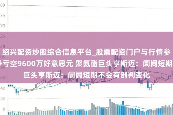 绍兴配资炒股综合信息平台_股票配资门户与行情参考 昨年四季度净亏空9600万好意思元 聚氨酯巨头亨斯迈：阛阓短期不会有剖判变化