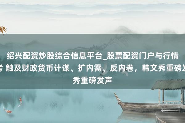 绍兴配资炒股综合信息平台_股票配资门户与行情参考 触及财政货币计谋、扩内需、反内卷，韩文秀重磅发声