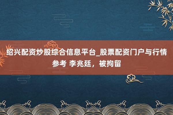 绍兴配资炒股综合信息平台_股票配资门户与行情参考 李兆廷，被拘留