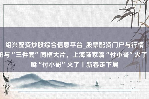 绍兴配资炒股综合信息平台_股票配资门户与行情参考 教搭客拍与“三件套”同框大片，上海陆家嘴“付小哥”火了丨新春走下层