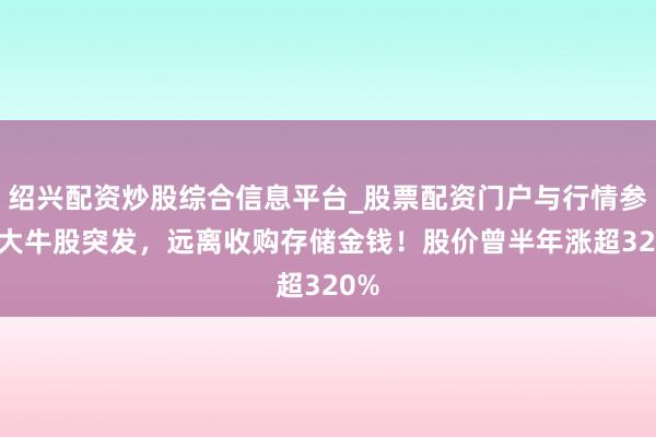绍兴配资炒股综合信息平台_股票配资门户与行情参考 大牛股突发，远离收购存储金钱！股价曾半年涨超320%