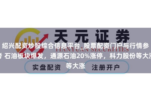 绍兴配资炒股综合信息平台_股票配资门户与行情参考 石油板块爆发,通源石油20%涨停,科力股份等大涨