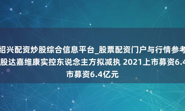 绍兴配资炒股综合信息平台_股票配资门户与行情参考 预亏股达嘉维康实控东说念主方拟减执 2021上市募资6.4亿元