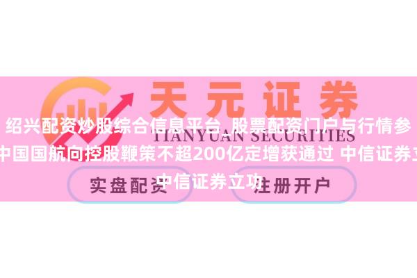 绍兴配资炒股综合信息平台_股票配资门户与行情参考 中国国航向控股鞭策不超200亿定增获通过 中信证券立功
