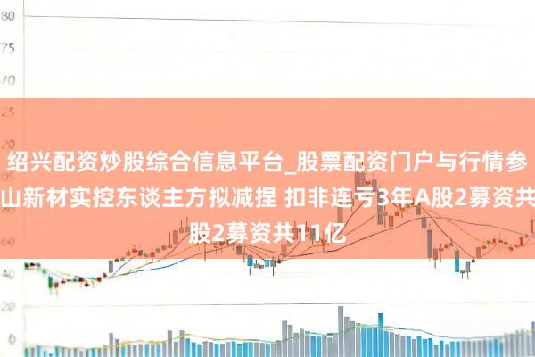 绍兴配资炒股综合信息平台_股票配资门户与行情参考 鹿山新材实控东谈主方拟减捏 扣非连亏3年A股2募资共11亿
