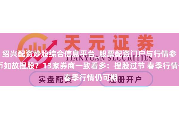 绍兴配资炒股综合信息平台_股票配资门户与行情参考 捏币如故捏股？13家券商一致看多：捏股过节 春季行情仍可期