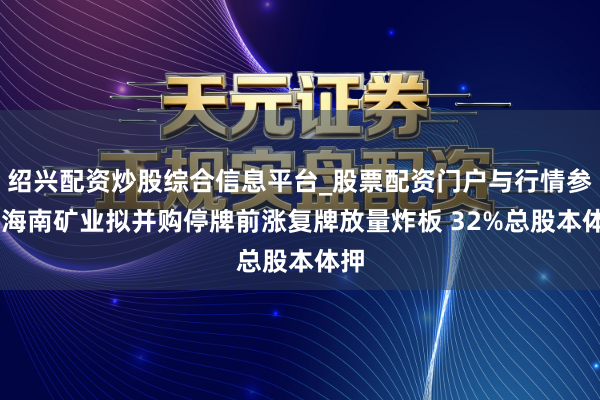 绍兴配资炒股综合信息平台_股票配资门户与行情参考 海南矿业拟并购停牌前涨复牌放量炸板 32%总股本体押