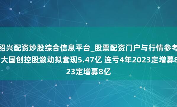 绍兴配资炒股综合信息平台_股票配资门户与行情参考 科大国创控股激动拟套现5.47亿 连亏4年2023定增募8亿