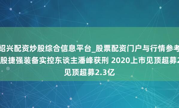 绍兴配资炒股综合信息平台_股票配资门户与行情参考 连亏股捷强装备实控东谈主潘峰获刑 2020上市见顶超募2.3亿