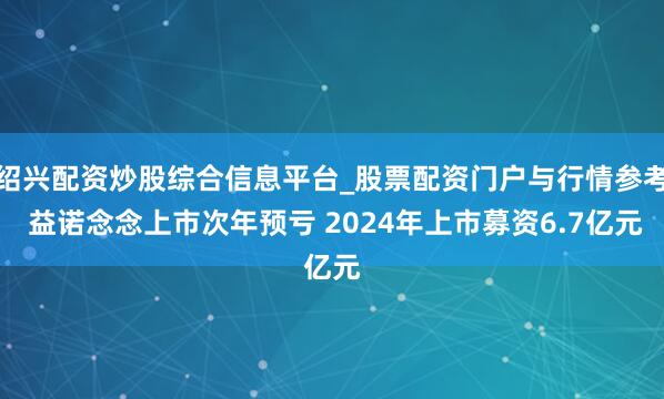 绍兴配资炒股综合信息平台_股票配资门户与行情参考 益诺念念上市次年预亏 2024年上市募资6.7亿元