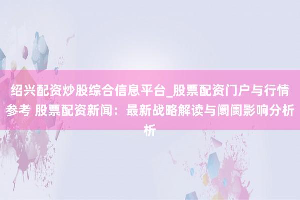绍兴配资炒股综合信息平台_股票配资门户与行情参考 股票配资新闻：最新战略解读与阛阓影响分析