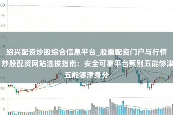 绍兴配资炒股综合信息平台_股票配资门户与行情参考 炒股配资网站选拔指南：安全可靠平台甄别五能够津身分