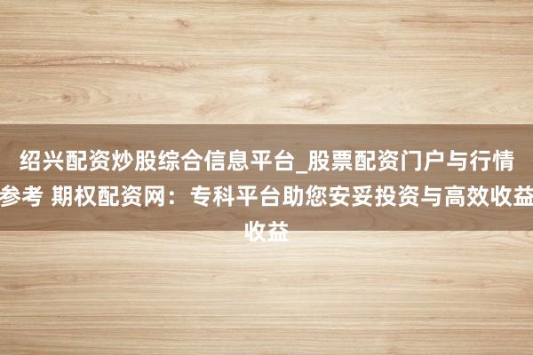 绍兴配资炒股综合信息平台_股票配资门户与行情参考 期权配资网：专科平台助您安妥投资与高效收益