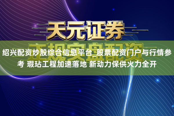 绍兴配资炒股综合信息平台_股票配资门户与行情参考 瑕玷工程加速落地 新动力保供火力全开