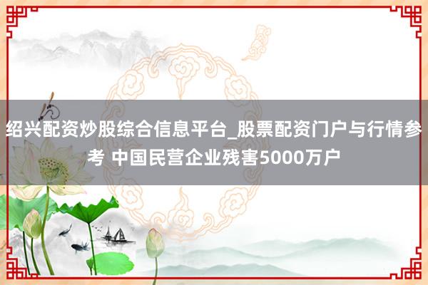 绍兴配资炒股综合信息平台_股票配资门户与行情参考 中国民营企业残害5000万户
