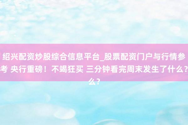 绍兴配资炒股综合信息平台_股票配资门户与行情参考 央行重磅！不竭狂买 三分钟看完周末发生了什么？