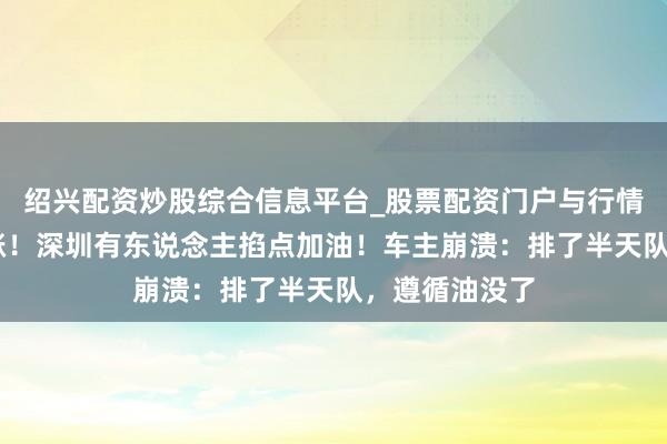 绍兴配资炒股综合信息平台_股票配资门户与行情参考 凌晨大涨！深圳有东说念主掐点加油！车主崩溃：排了半天队，遵循油没了