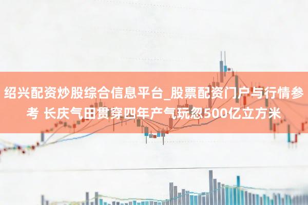 绍兴配资炒股综合信息平台_股票配资门户与行情参考 长庆气田贯穿四年产气玩忽500亿立方米
