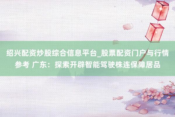 绍兴配资炒股综合信息平台_股票配资门户与行情参考 广东：探索开辟智能驾驶株连保障居品
