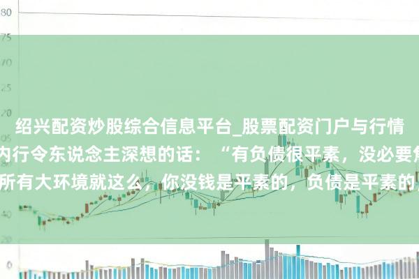 绍兴配资炒股综合信息平台_股票配资门户与行情参考 一位著明经济学内行令东说念主深想的话： “有负债很平素，没必要焦躁。所有大环境就这么，你没钱是平素的，负债是平素的，以至黑户失信，它都是平素的。