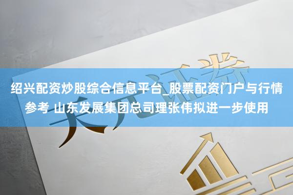 绍兴配资炒股综合信息平台_股票配资门户与行情参考 山东发展集团总司理张伟拟进一步使用