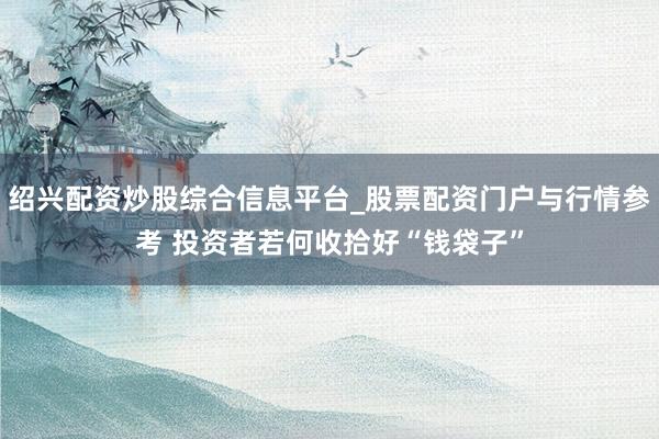 绍兴配资炒股综合信息平台_股票配资门户与行情参考 投资者若何收拾好“钱袋子”