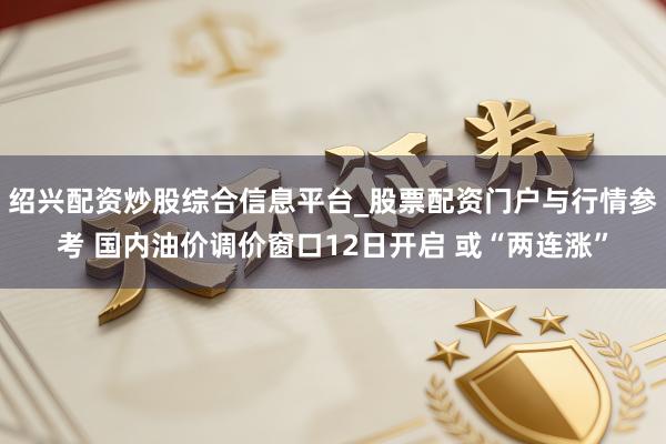 绍兴配资炒股综合信息平台_股票配资门户与行情参考 国内油价调价窗口12日开启 或“两连涨”