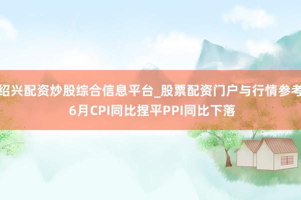 绍兴配资炒股综合信息平台_股票配资门户与行情参考 6月CPI同比捏平PPI同比下落