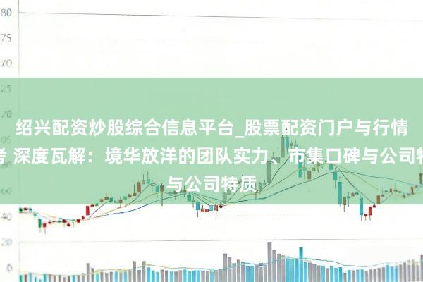 绍兴配资炒股综合信息平台_股票配资门户与行情参考 深度瓦解：境华放洋的团队实力、市集口碑与公司特质