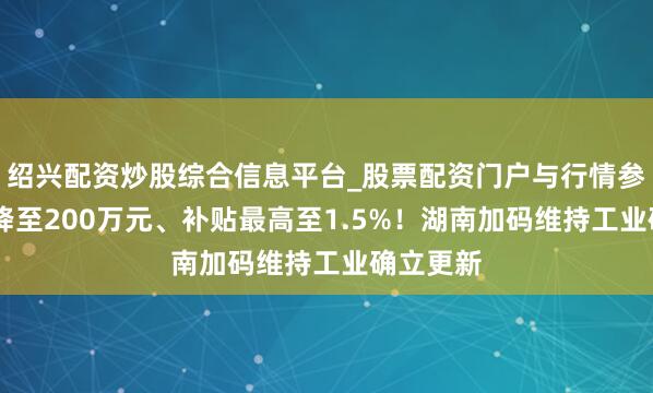 绍兴配资炒股综合信息平台_股票配资门户与行情参考 门槛降至200万元、补贴最高至1.5%！湖南加码维持工业确立更新