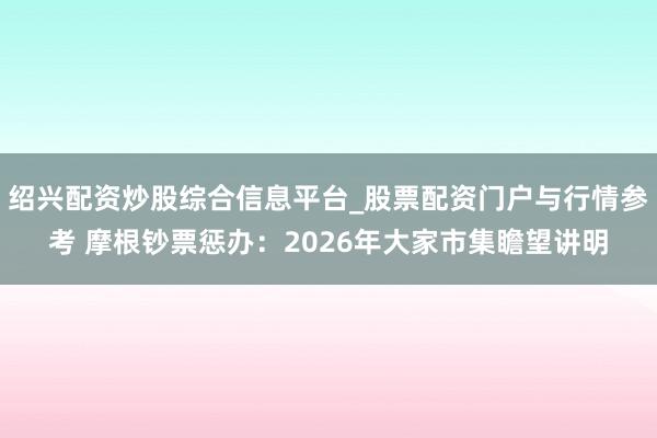绍兴配资炒股综合信息平台_股票配资门户与行情参考 摩根钞票惩办：2026年大家市集瞻望讲明