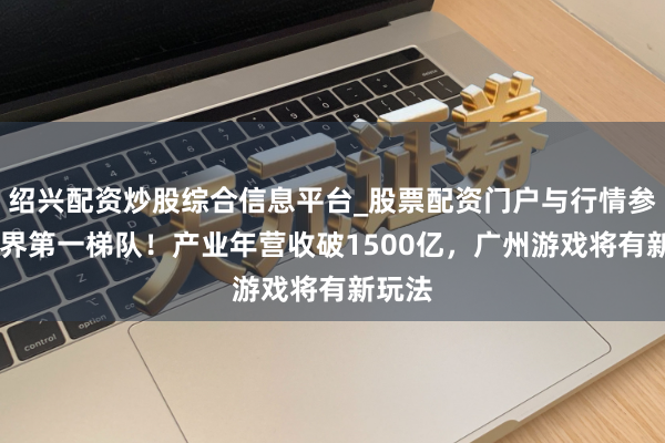 绍兴配资炒股综合信息平台_股票配资门户与行情参考 世界第一梯队！产业年营收破1500亿，广州游戏将有新玩法