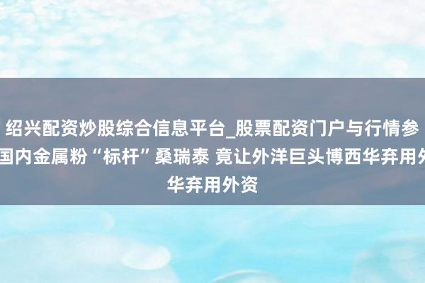 绍兴配资炒股综合信息平台_股票配资门户与行情参考 国内金属粉“标杆”桑瑞泰 竟让外洋巨头博西华弃用外资