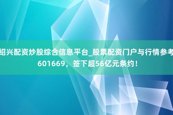绍兴配资炒股综合信息平台_股票配资门户与行情参考 601669，签下超56亿元条约！