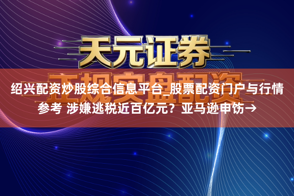 绍兴配资炒股综合信息平台_股票配资门户与行情参考 涉嫌逃税近百亿元？亚马逊申饬→