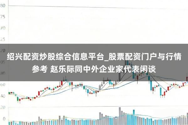 绍兴配资炒股综合信息平台_股票配资门户与行情参考 赵乐际同中外企业家代表闲谈