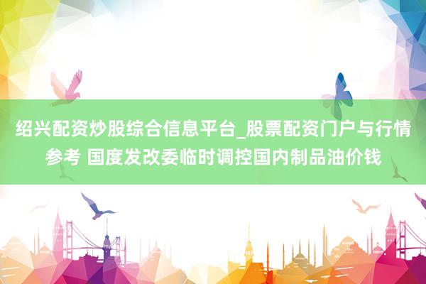 绍兴配资炒股综合信息平台_股票配资门户与行情参考 国度发改委临时调控国内制品油价钱