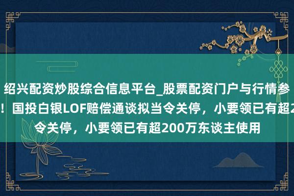 绍兴配资炒股综合信息平台_股票配资门户与行情参考 妥协率破95%！国投白银LOF赔偿通谈拟当令关停，小要领已有超200万东谈主使用