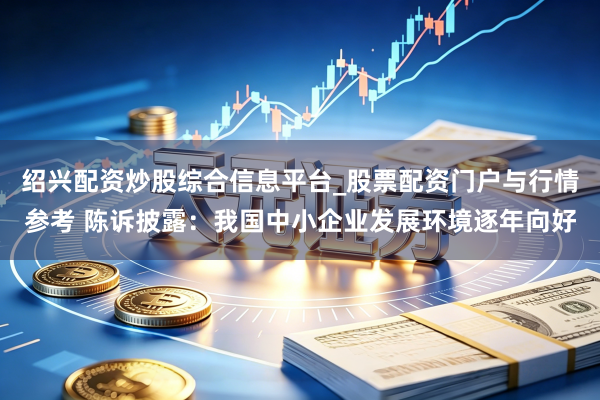 绍兴配资炒股综合信息平台_股票配资门户与行情参考 陈诉披露：我国中小企业发展环境逐年向好
