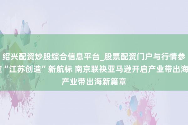 绍兴配资炒股综合信息平台_股票配资门户与行情参考 锚定“江苏创造”新航标 南京联袂亚马逊开启产业带出海新篇章