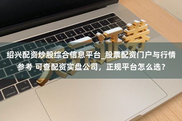 绍兴配资炒股综合信息平台_股票配资门户与行情参考 可查配资实盘公司,正规平台怎么选?