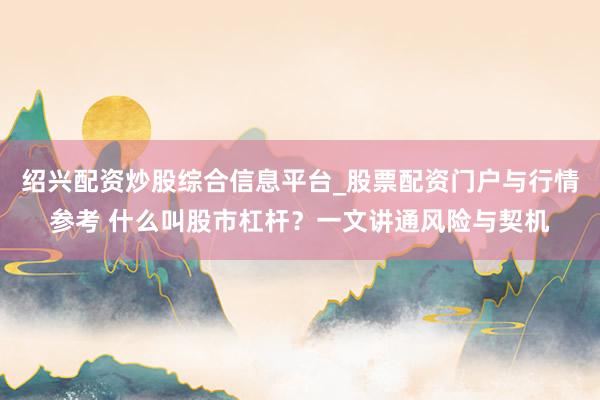 绍兴配资炒股综合信息平台_股票配资门户与行情参考 什么叫股市杠杆？一文讲通风险与契机