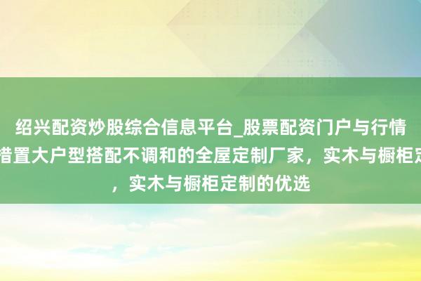 绍兴配资炒股综合信息平台_股票配资门户与行情参考 探讨措置大户型搭配不调和的全屋定制厂家，实木与橱柜定制的优选