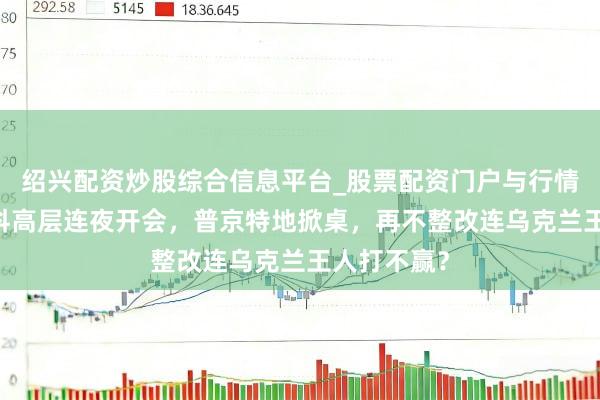 绍兴配资炒股综合信息平台_股票配资门户与行情参考 莫斯科高层连夜开会，普京特地掀桌，再不整改连乌克兰王人打不赢？
