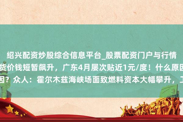 绍兴配资炒股综合信息平台_股票配资门户与行情参考 南边多省电力现货价钱短暂飙升，广东4月屡次贴近1元/度！什么原因？众人：霍尔木兹海峡场面致燃料资本大幅攀升，工业坐褥繁盛拉高用电需求