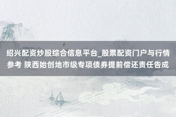 绍兴配资炒股综合信息平台_股票配资门户与行情参考 陕西始创地市级专项债券提前偿还责任告成