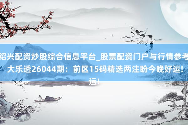 绍兴配资炒股综合信息平台_股票配资门户与行情参考 大乐透26044期：前区15码精选两注盼今晚好运!