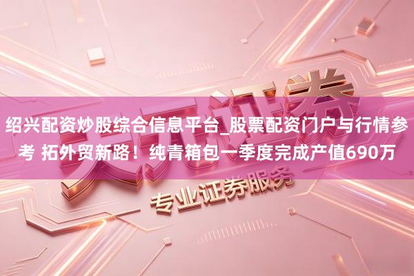 绍兴配资炒股综合信息平台_股票配资门户与行情参考 拓外贸新路！纯青箱包一季度完成产值690万