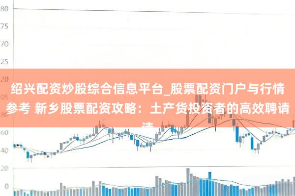 绍兴配资炒股综合信息平台_股票配资门户与行情参考 新乡股票配资攻略：土产货投资者的高效聘请