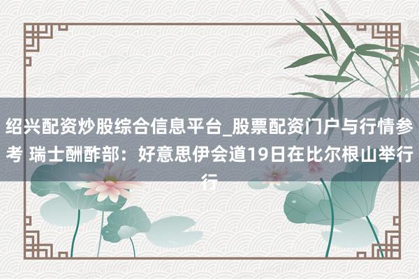 绍兴配资炒股综合信息平台_股票配资门户与行情参考 瑞士酬酢部：好意思伊会道19日在比尔根山举行